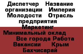 Диспетчер › Название организации ­ Империя Молодости › Отрасль предприятия ­ Маркетинг › Минимальный оклад ­ 15 000 - Все города Работа » Вакансии   . Крым,Бахчисарай